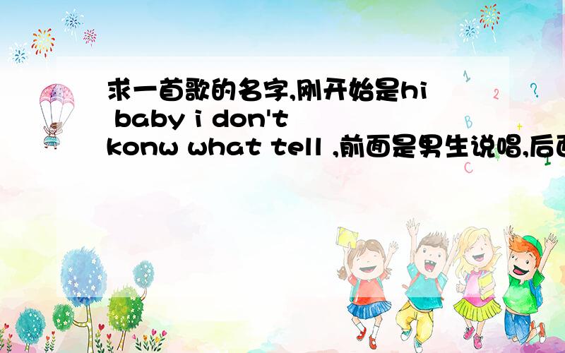 求一首歌的名字,刚开始是hi baby i don't konw what tell ,前面是男生说唱,后面是女生唱的,中间也有男生说唱,知道的告诉我下.节奏感不错的歌.