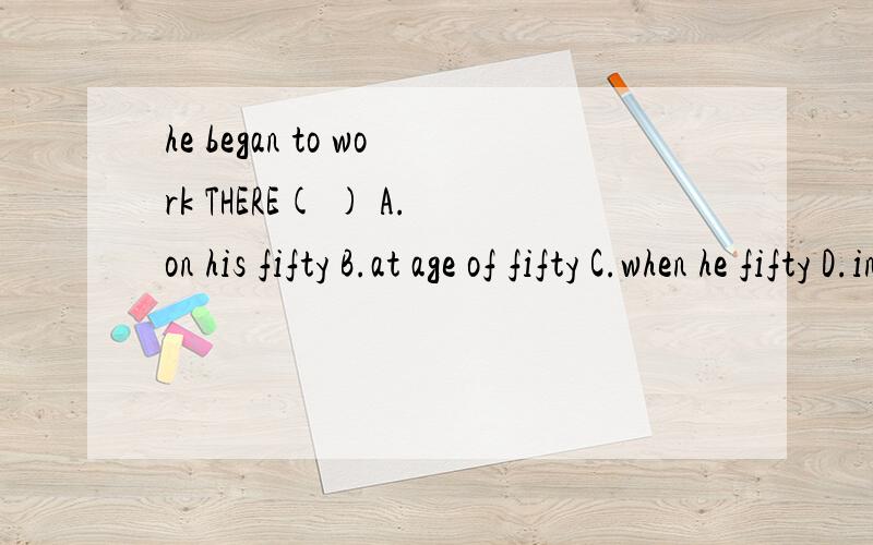 he began to work THERE( ) A.on his fifty B.at age of fifty C.when he fifty D.in his fifties说原因