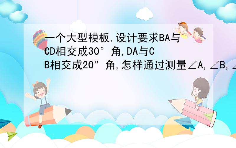 一个大型模板,设计要求BA与CD相交成30°角,DA与CB相交成20°角,怎样通过测量∠A,∠B,∠C,∠D的度数,来检验模板是否合格