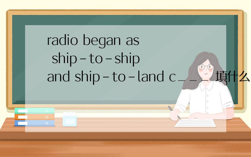 radio began as ship-to-ship and ship-to-land c___ 填什么