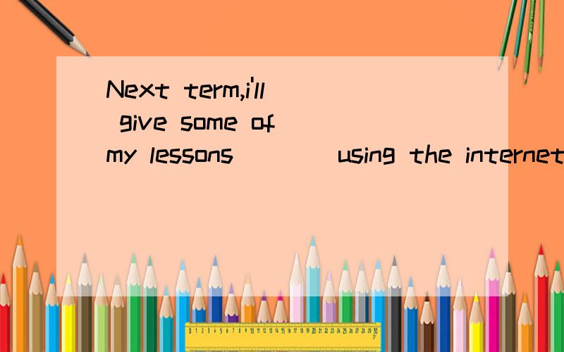 Next term,i'll give some of my lessons____using the internet.,This is a(n)__of teaching,but it's also a good chance to study.