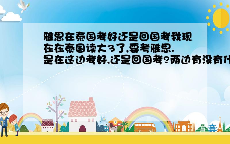 雅思在泰国考好还是回国考我现在在泰国读大3了,要考雅思.是在这边考好,还是回国考?两边有没有什么不同?难度之类的.有经验的可以介绍一下,谢咯!