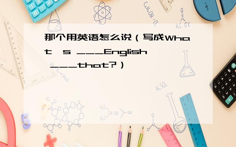 那个用英语怎么说（写成What's ___English ___that?）