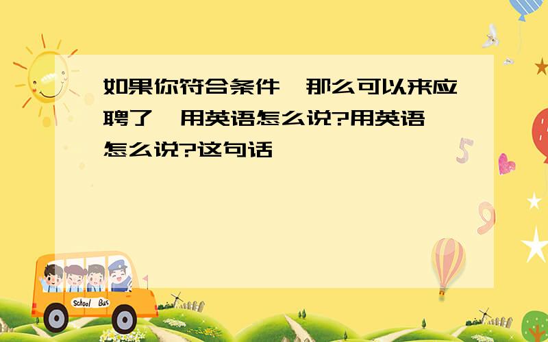 如果你符合条件,那么可以来应聘了  用英语怎么说?用英语怎么说?这句话