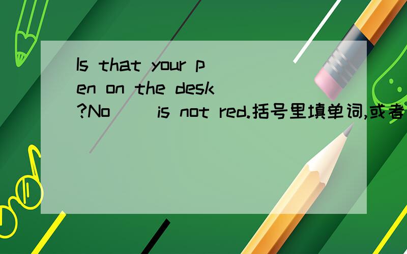 Is that your pen on the desk?No( )is not red.括号里填单词,或者短语和一句话!