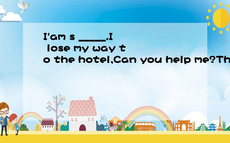 I'am s _____.I lose my way to the hotel,Can you help me?There are s____days ina w_____.