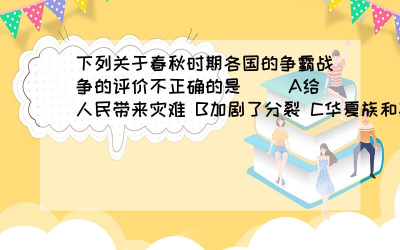 下列关于春秋时期各国的争霸战争的评价不正确的是( )A给人民带来灾难 B加剧了分裂 C华夏族和其他各族频繁接触,促进民族融合 D加快了统一的步伐