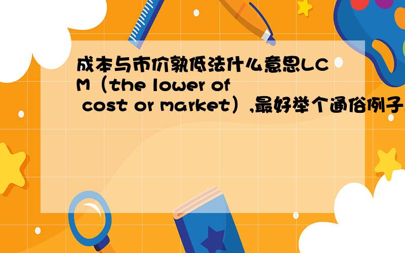 成本与市价孰低法什么意思LCM（the lower of cost or market）,最好举个通俗例子,谢谢