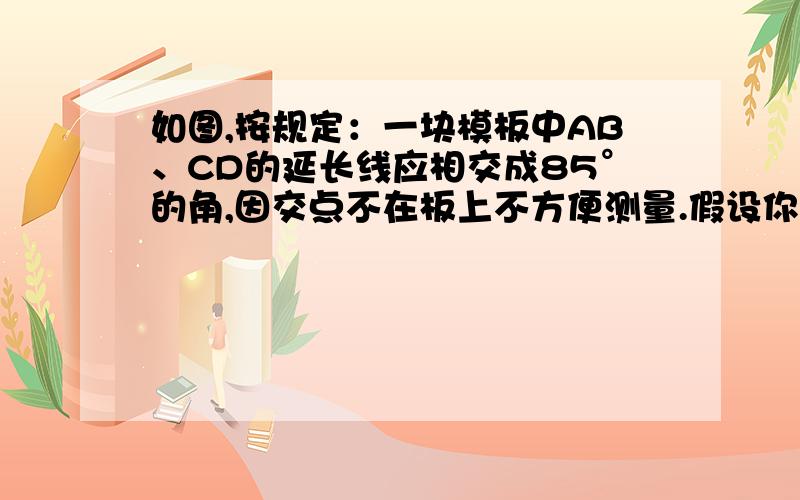 如图,按规定：一块模板中AB、CD的延长线应相交成85°的角,因交点不在板上不方便测量.假设你是技术工人,利用你所学的知识能否验证这个模板是否合格?请写出你的验证过程.因交点不在板上