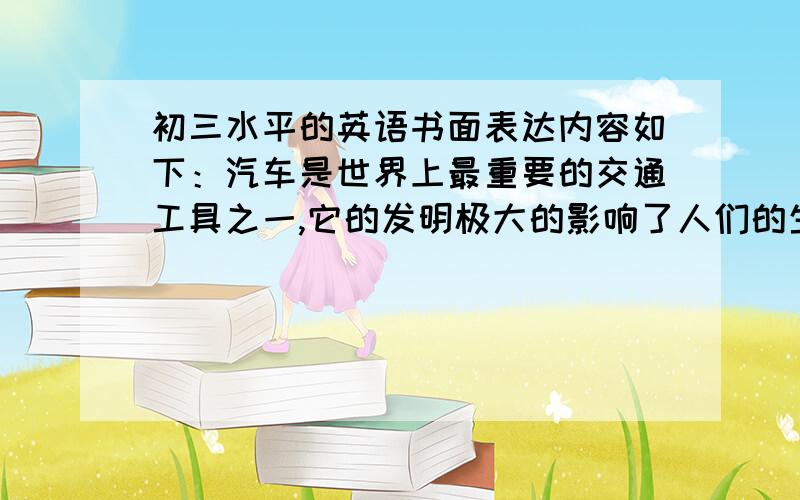 初三水平的英语书面表达内容如下：汽车是世界上最重要的交通工具之一,它的发明极大的影响了人们的生活.过去人们常常靠马车等动物来旅行或送货物,汽车同动物相比不仅舒适快捷,还使得