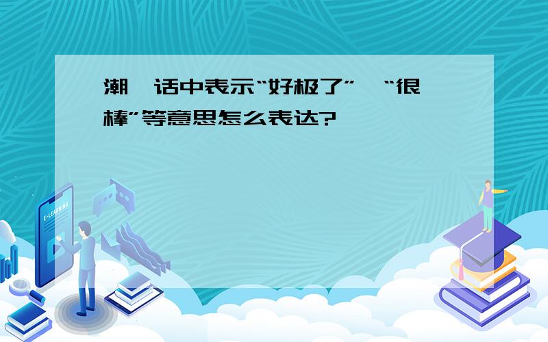 潮汕话中表示“好极了”、“很棒”等意思怎么表达?