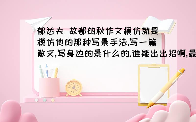 郁达夫 故都的秋作文模仿就是模仿他的那种写景手法,写一篇散文,写身边的景什么的.谁能出出招啊,最好是自己写的啊