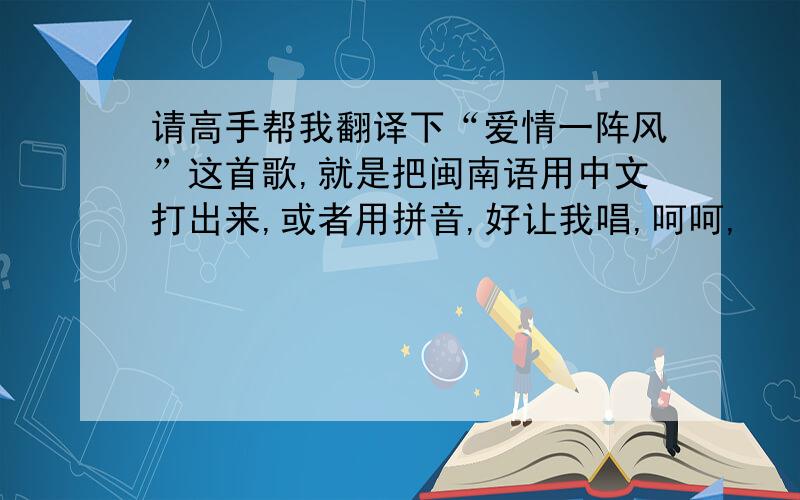 请高手帮我翻译下“爱情一阵风”这首歌,就是把闽南语用中文打出来,或者用拼音,好让我唱,呵呵,