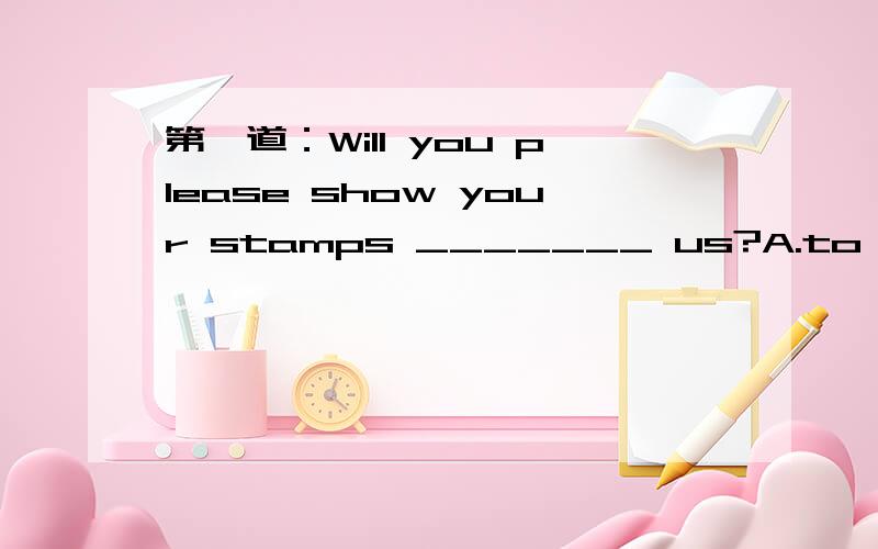 第一道：Will you please show your stamps _______ us?A.to B.around C.forMr.White was _____ unknown singer at the moment.A./ B.the C.anToday's homework is _______ these new words.A.copy B.copied C.to copyIf the baby started crying,I _____ her up.A.