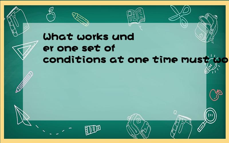 What works under one set of conditions at one time must work under the same conditions at othertimeWhat works under one set of conditions at one time must work under the same conditions at other time翻译!还有set在这怎么解释!one time