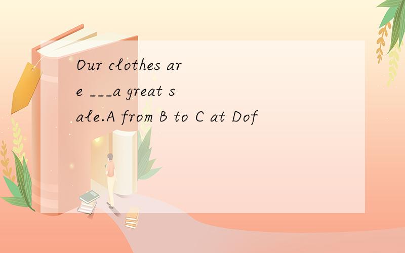 Our clothes are ___a great sale.A from B to C at Dof