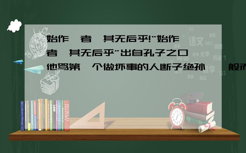 始作俑者,其无后乎!“始作俑者,其无后乎”出自孔子之口,他骂第一个做坏事的人断子绝孙,一般而言,孔子很少骂人的,说明这件事情的可恨度是那么大.但我很奇怪,古代用活人殉葬人,后来变为