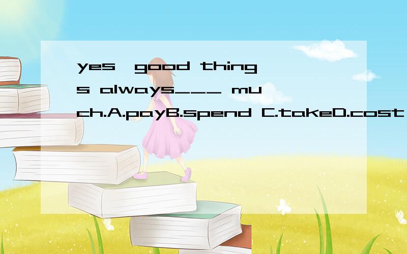 yes,good things always___ much.A.payB.spend C.takeD.cost