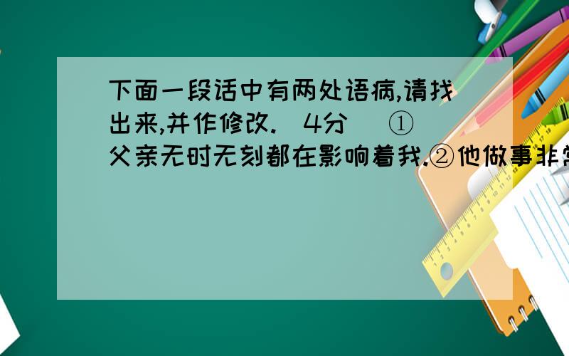 下面一段话中有两处语病,请找出来,并作修改.(4分) ①父亲无时无刻都在影响着我.②他做事非常认真,下面一段话中有两处语病,请找出来,并作修改.(4分)　　①父亲无时无刻都在影响着我.②他