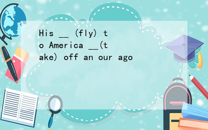 His __ (fly) to America __(take) off an our ago