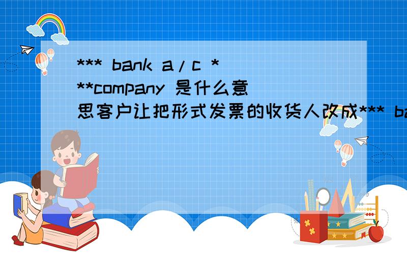 *** bank a/c ***company 是什么意思客户让把形式发票的收货人改成*** bank a/c ***company,请问这是什么意思?这个银行不是我们客户所在国家的银行,是在另一个国家的银行新开的一个账户,用来融资的,