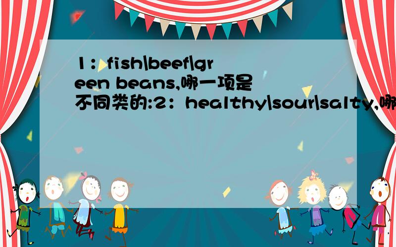 1：fish\beef\green beans,哪一项是不同类的:2：healthy\sour\salty,哪一项是不同类的?注：那些都是英语