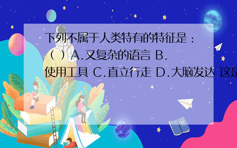 下列不属于人类特有的特征是：（ ）A.又复杂的语言 B.使用工具 C.直立行走 D.大脑发达 这是我们初二学人类初二学人类的进化与起源是遇到的一个题，已知有争议。