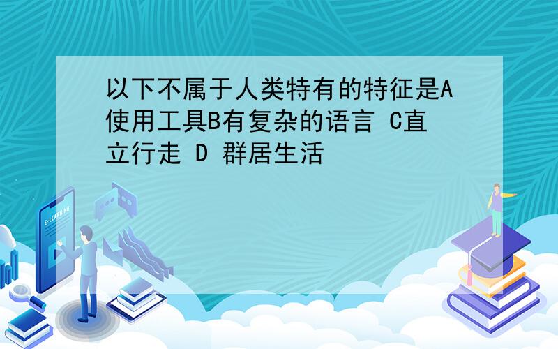 以下不属于人类特有的特征是A使用工具B有复杂的语言 C直立行走 D 群居生活