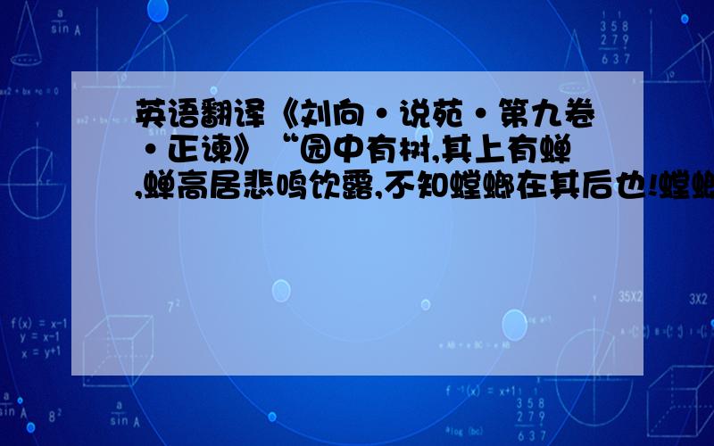 英语翻译《刘向·说苑·第九卷·正谏》“园中有树,其上有蝉,蝉高居悲鸣饮露,不知螳螂在其后也!螳螂委身曲附,欲取蝉而不顾知黄雀在其傍也!黄雀延颈欲啄螳螂而不知弹丸在其下也!此三者皆