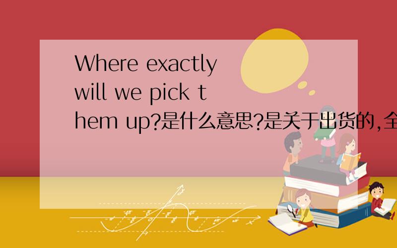 Where exactly will we pick them up?是什么意思?是关于出货的,全文是这样的!can you please let me know the number of packages, size, weight etc.? Where exactly will we pick them up?