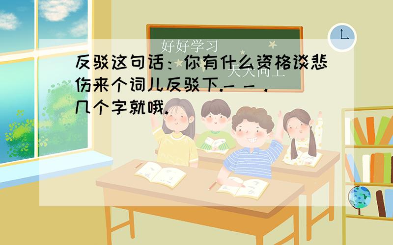 反驳这句话：你有什么资格谈悲伤来个词儿反驳下.- - .几个字就哦.