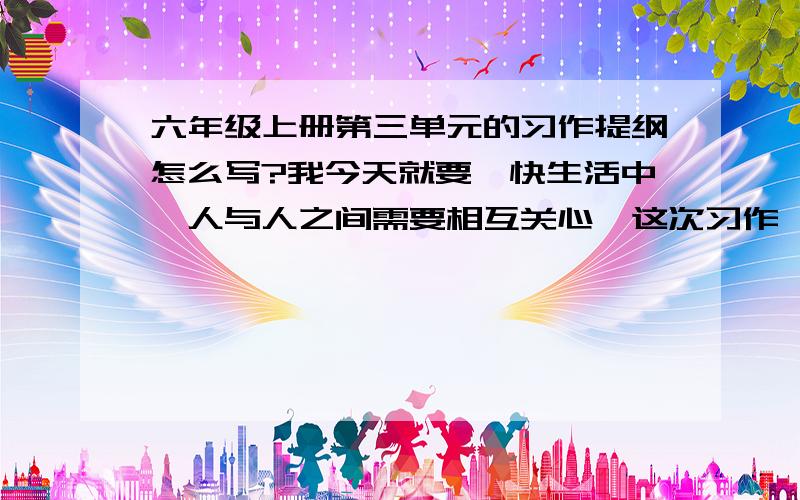 六年级上册第三单元的习作提纲怎么写?我今天就要,快生活中,人与人之间需要相互关心,这次习作,我们就来写一写体现人们相互关爱的事情.写之前先想一想,生在怎样的环境里,是怎么发生的,