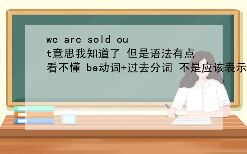 we are sold out意思我知道了 但是语法有点看不懂 be动词+过去分词 不是应该表示 什么被怎么了吗 .那这句意思变成了我们被卖完了,但意思应该是我们卖完了.唉 怎么没个满意的啊