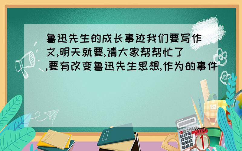 鲁迅先生的成长事迹我们要写作文,明天就要,请大家帮帮忙了,要有改变鲁迅先生思想,作为的事件