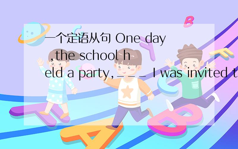 一个定语从句 One day ,the school held a party,___ I was invited to talk about my hometown.在空格处填上适当的关系词,并详细说明原因,