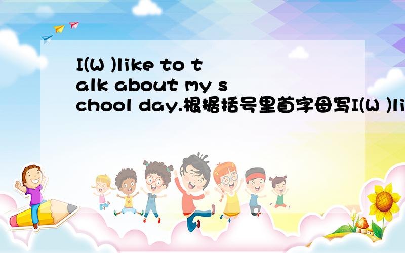 I(W )like to talk about my school day.根据括号里首字母写I(W )like to talk about my school day.根据括号里首字母写出所缺单词