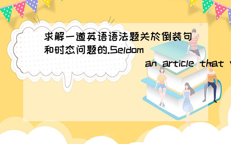 求解一道英语语法题关於倒装句和时态问题的.Seldom _________ an article that was so full of lies.A.have I read B.I have read C.had I read D.I had read答案的解释是不能说先于 was 发生,因为是先有文章后才读,而不