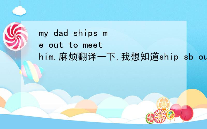 my dad ships me out to meet him.麻烦翻译一下,我想知道ship sb out