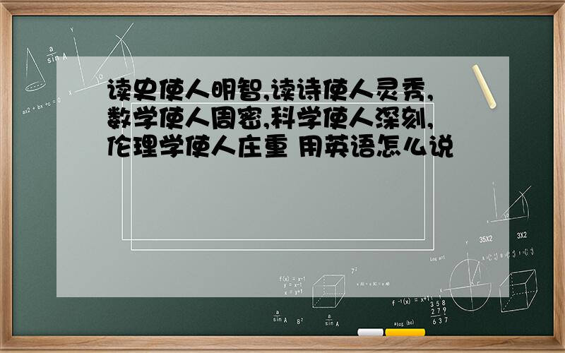 读史使人明智,读诗使人灵秀,数学使人周密,科学使人深刻,伦理学使人庄重 用英语怎么说