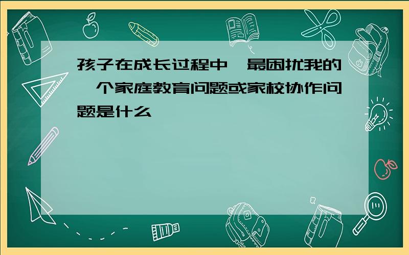 孩子在成长过程中,最困扰我的一个家庭教育问题或家校协作问题是什么