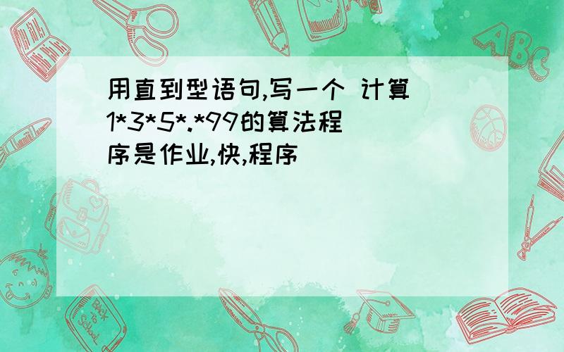 用直到型语句,写一个 计算 1*3*5*.*99的算法程序是作业,快,程序