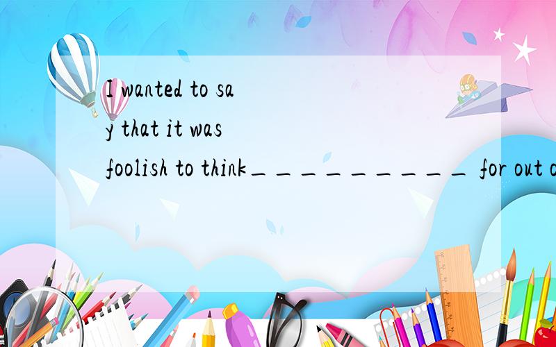 I wanted to say that it was foolish to think_________ for out of all the millions of people .I wanted to say that it was foolish to think_________ for out of all the millions of people 选什么   of 、about、like that 三个选项     前提是有