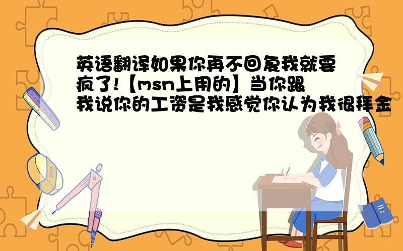 英语翻译如果你再不回复我就要疯了!【msn上用的】当你跟我说你的工资是我感觉你认为我很拜金【拜金不知道怎么翻译!】在爱你的女孩的眼中你是最帅的