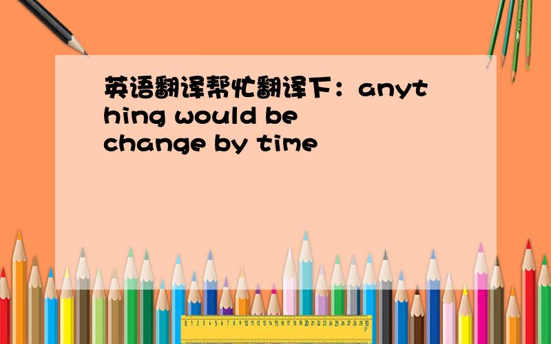 英语翻译帮忙翻译下：anything would be change by time