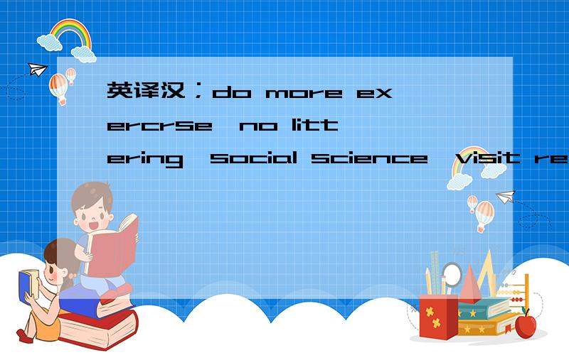 英译汉；do more exercrse,no littering,social science,visit relatives and friends.急.