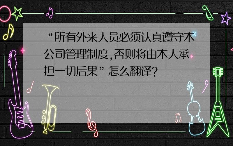 “所有外来人员必须认真遵守本公司管理制度,否则将由本人承担一切后果”怎么翻译?