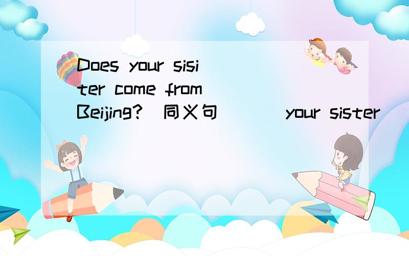 Does your sisiter come from Beijing?(同义句) __your sister__Beijing?