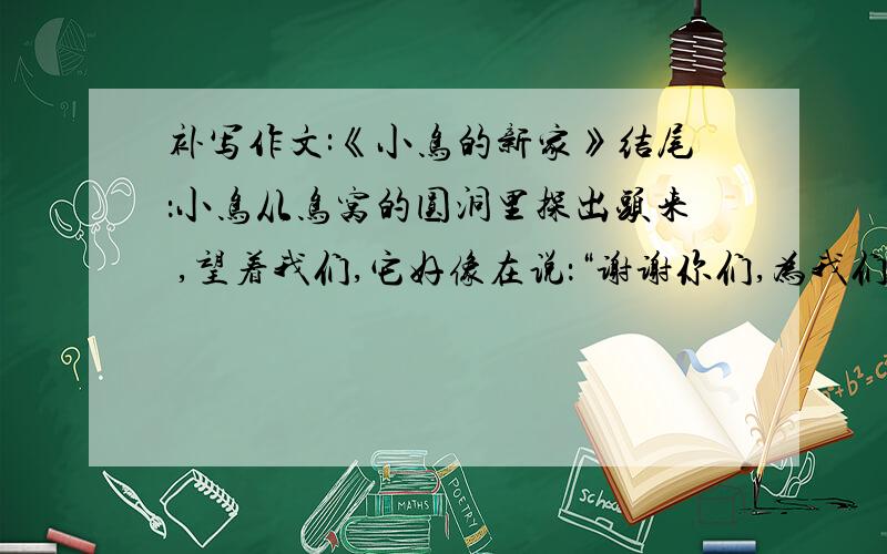 补写作文:《小鸟的新家》结尾：小鸟从鸟窝的圆洞里探出头来 ,望着我们,它好像在说：“谢谢你们,为我们安了一个新家,从此以后,我们再也不怕风雨了.