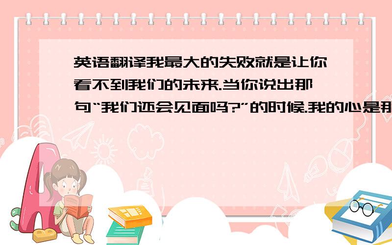 英语翻译我最大的失败就是让你看不到我们的未来.当你说出那句“我们还会见面吗?”的时候.我的心是那么的疼.读着好像不是那么美.尤其是最后一句