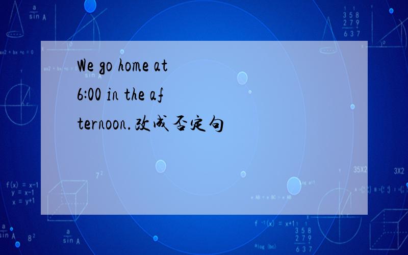 We go home at 6:00 in the afternoon.改成否定句